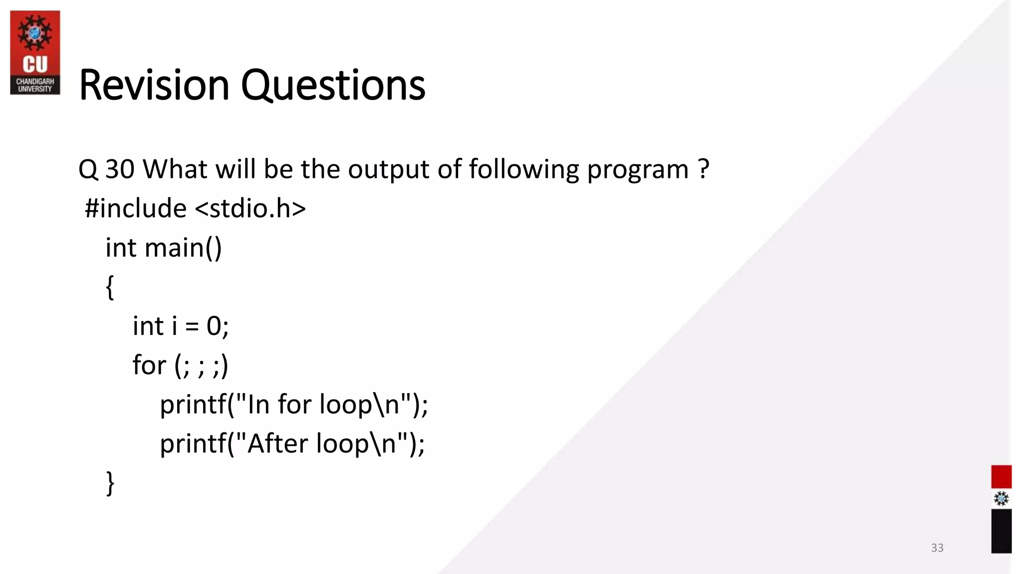 Revision Questions
Q 30 What will be the output of following program ?
#include <stdio.h>
int main()
{
int i = 0;
for (; ; ;)
printf("In for loopn");
printf("After loopn");
}
33
 