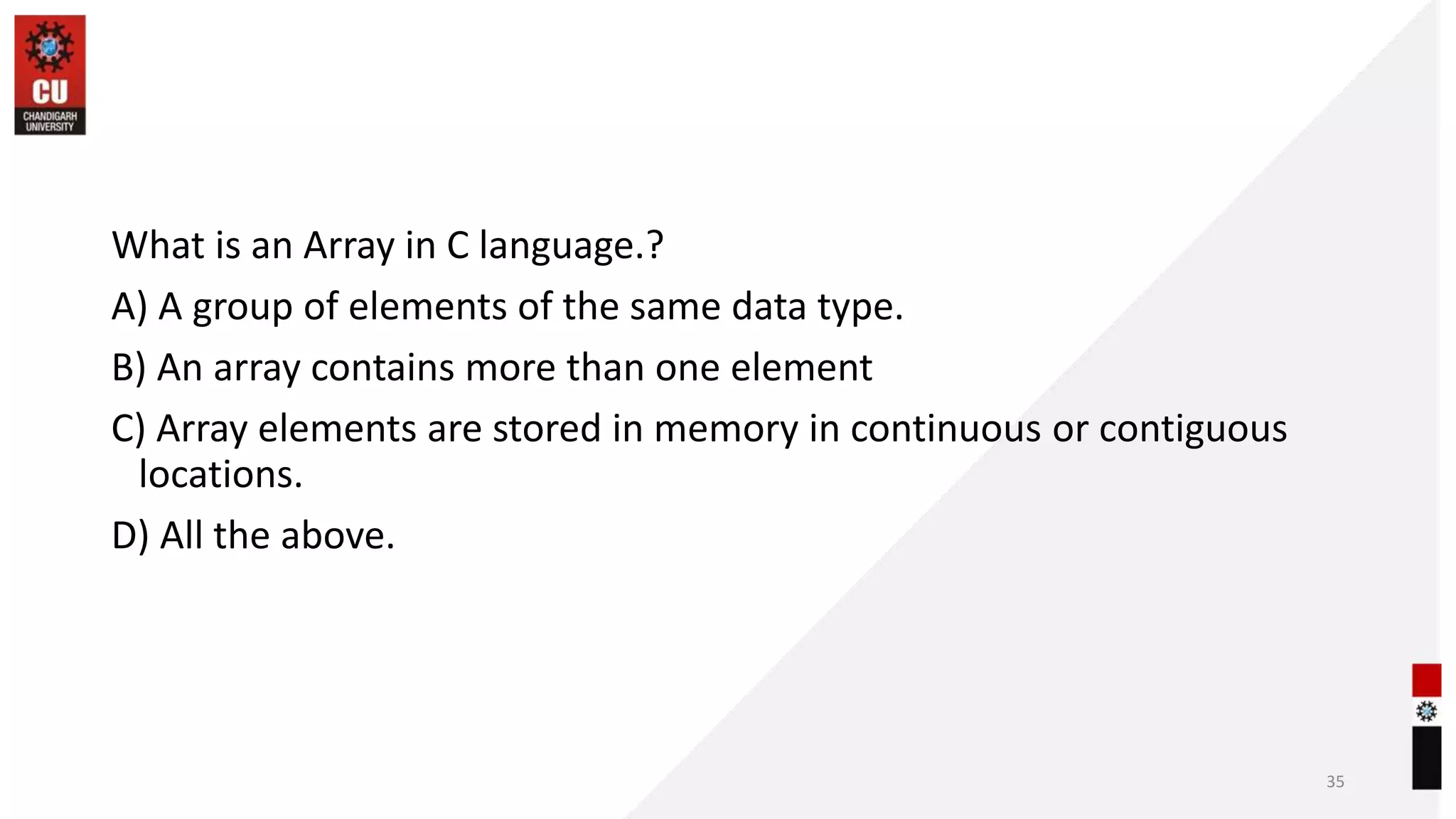 What is an Array in C language.?
A) A group of elements of the same data type.
B) An array contains more than one element
C) Array elements are stored in memory in continuous or contiguous
locations.
D) All the above.
35
 