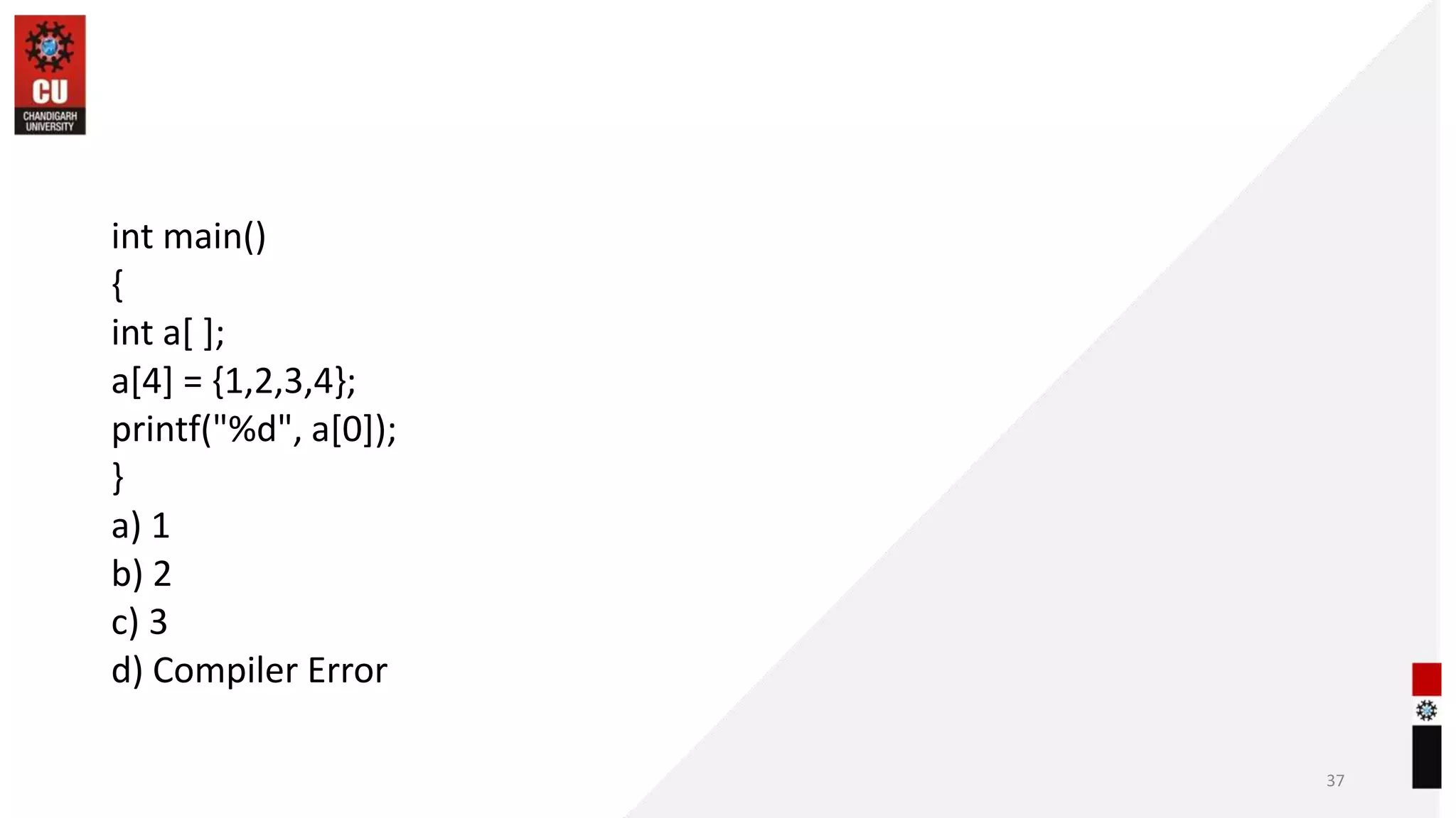 int main()
{
int a[ ];
a[4] = {1,2,3,4};
printf("%d", a[0]);
}
a) 1
b) 2
c) 3
d) Compiler Error
37
 