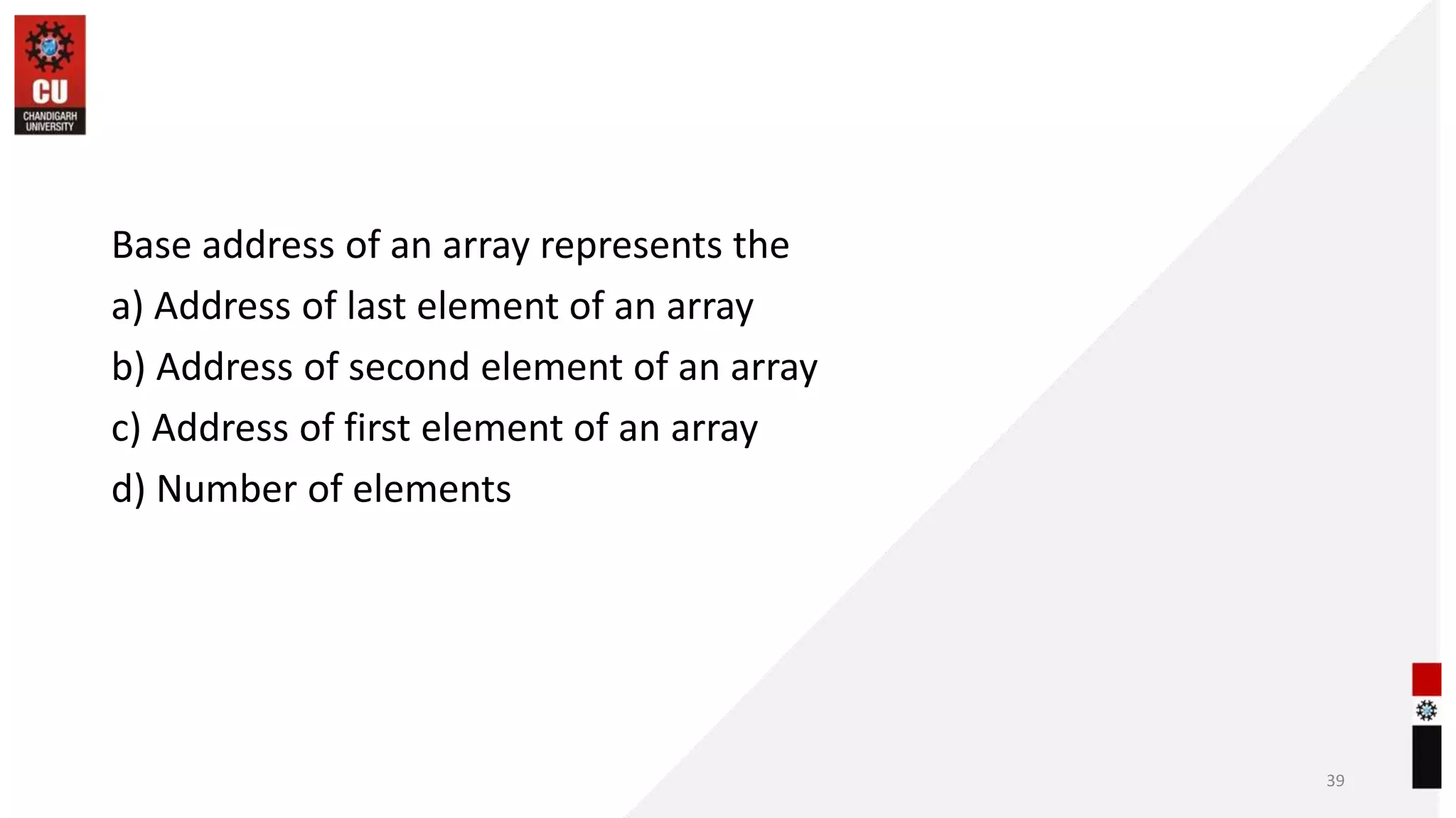 Base address of an array represents the
a) Address of last element of an array
b) Address of second element of an array
c) Address of first element of an array
d) Number of elements
39
 