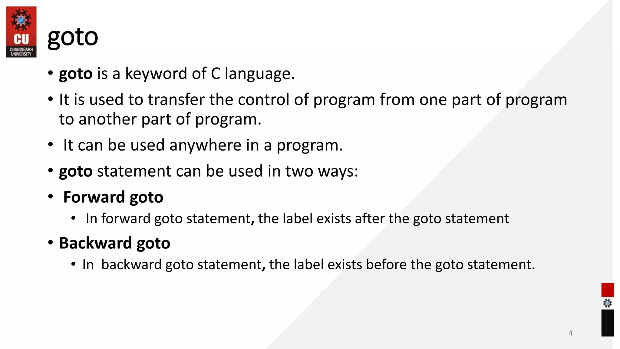 goto
• goto is a keyword of C language.
• It is used to transfer the control of program from one part of program
to another part of program.
• It can be used anywhere in a program.
• goto statement can be used in two ways:
• Forward goto
• In forward goto statement, the label exists after the goto statement
• Backward goto
• In backward goto statement, the label exists before the goto statement.
4
 