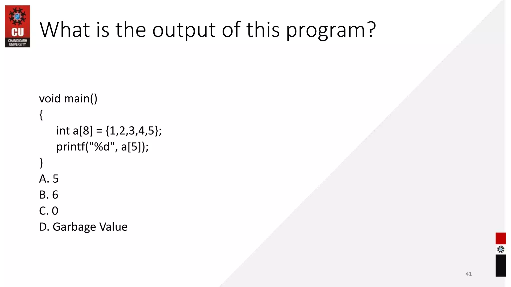 What is the output of this program?
void main()
{
int a[8] = {1,2,3,4,5};
printf("%d", a[5]);
}
A. 5
B. 6
C. 0
D. Garbage Value
41
 