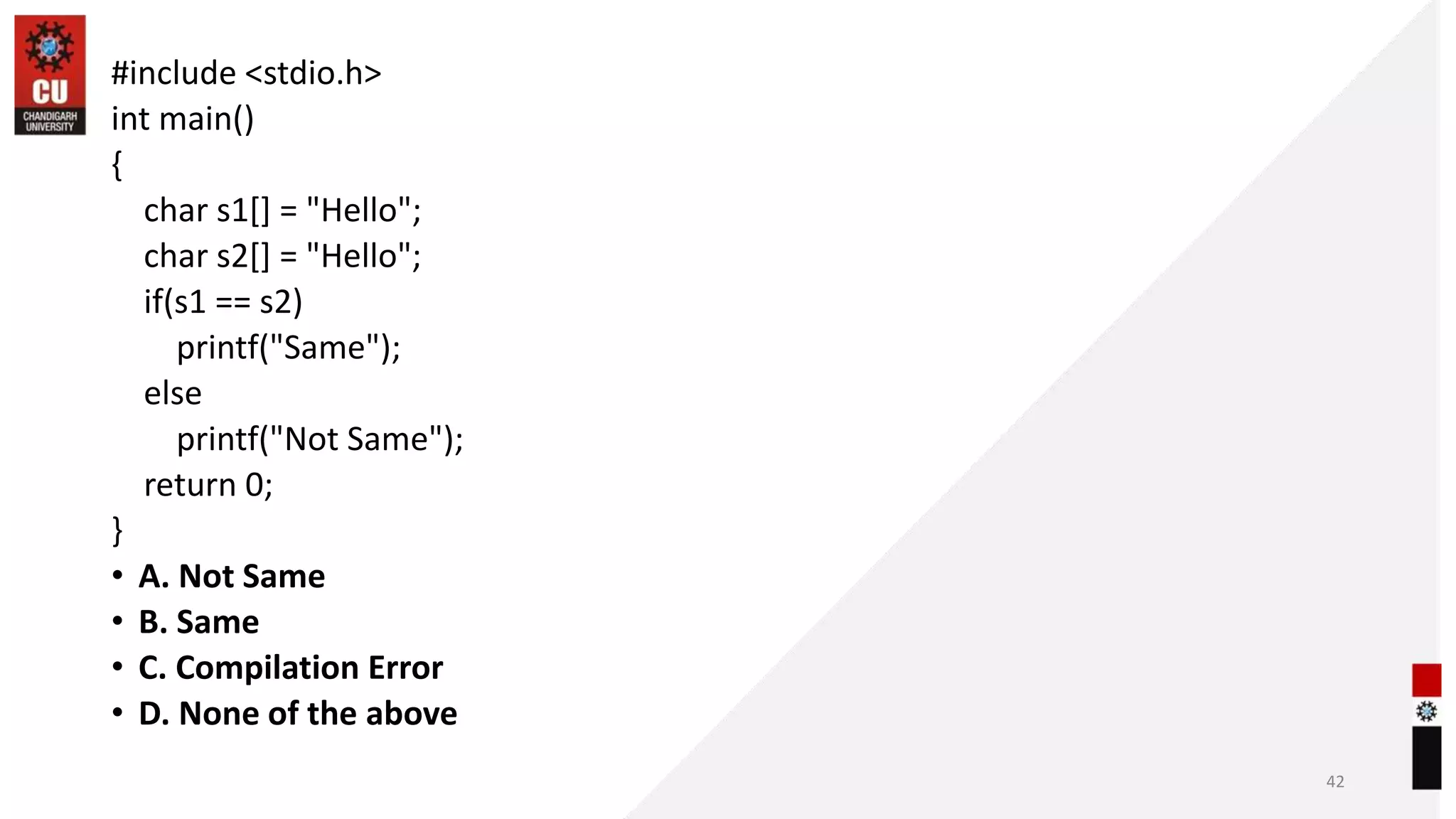 #include <stdio.h>
int main()
{
char s1[] = "Hello";
char s2[] = "Hello";
if(s1 == s2)
printf("Same");
else
printf("Not Same");
return 0;
}
• A. Not Same
• B. Same
• C. Compilation Error
• D. None of the above
42
 