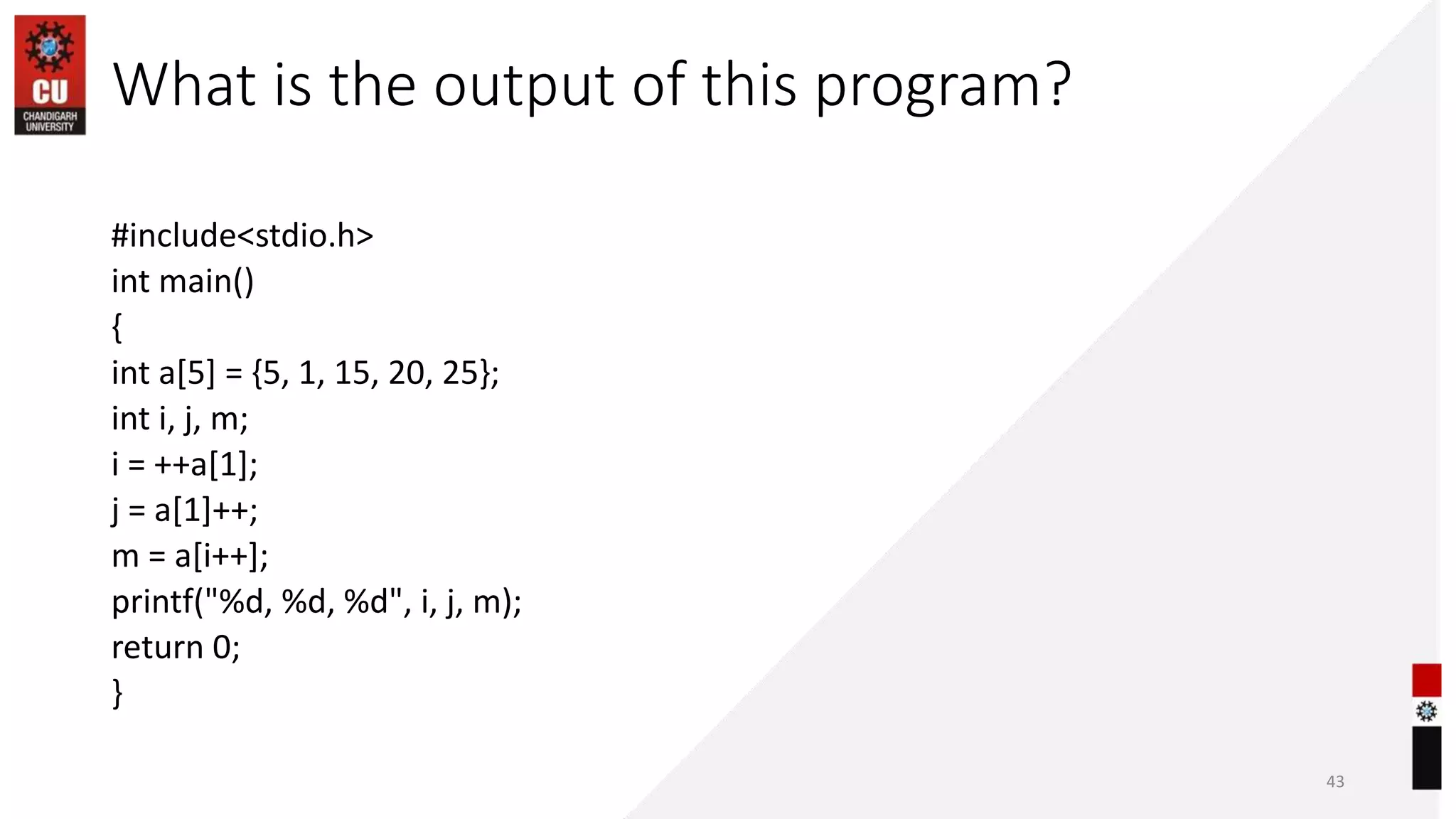 What is the output of this program?
#include<stdio.h>
int main()
{
int a[5] = {5, 1, 15, 20, 25};
int i, j, m;
i = ++a[1];
j = a[1]++;
m = a[i++];
printf("%d, %d, %d", i, j, m);
return 0;
}
43
 