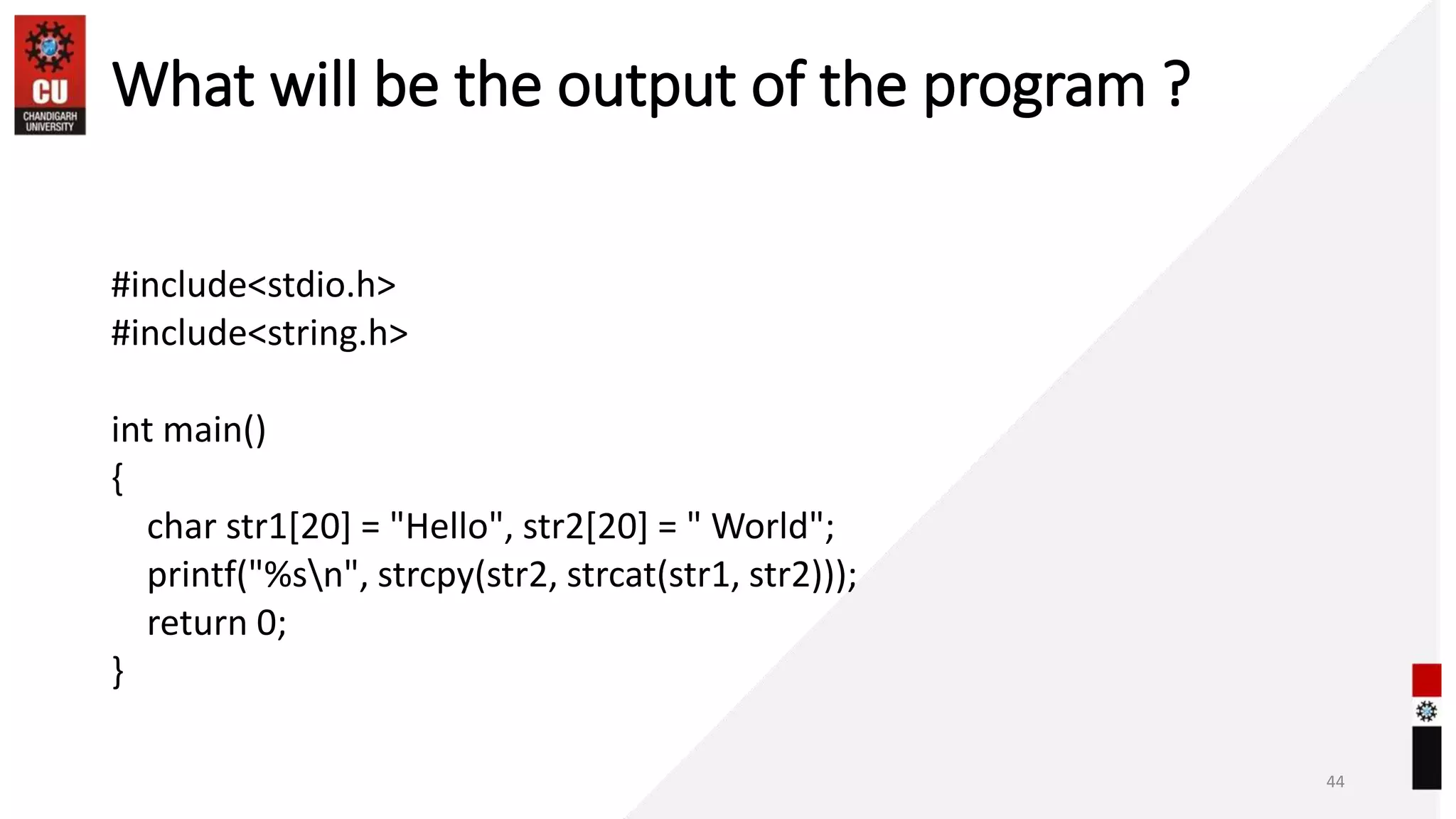 What will be the output of the program ?
#include<stdio.h>
#include<string.h>
int main()
{
char str1[20] = "Hello", str2[20] = " World";
printf("%sn", strcpy(str2, strcat(str1, str2)));
return 0;
}
44
 