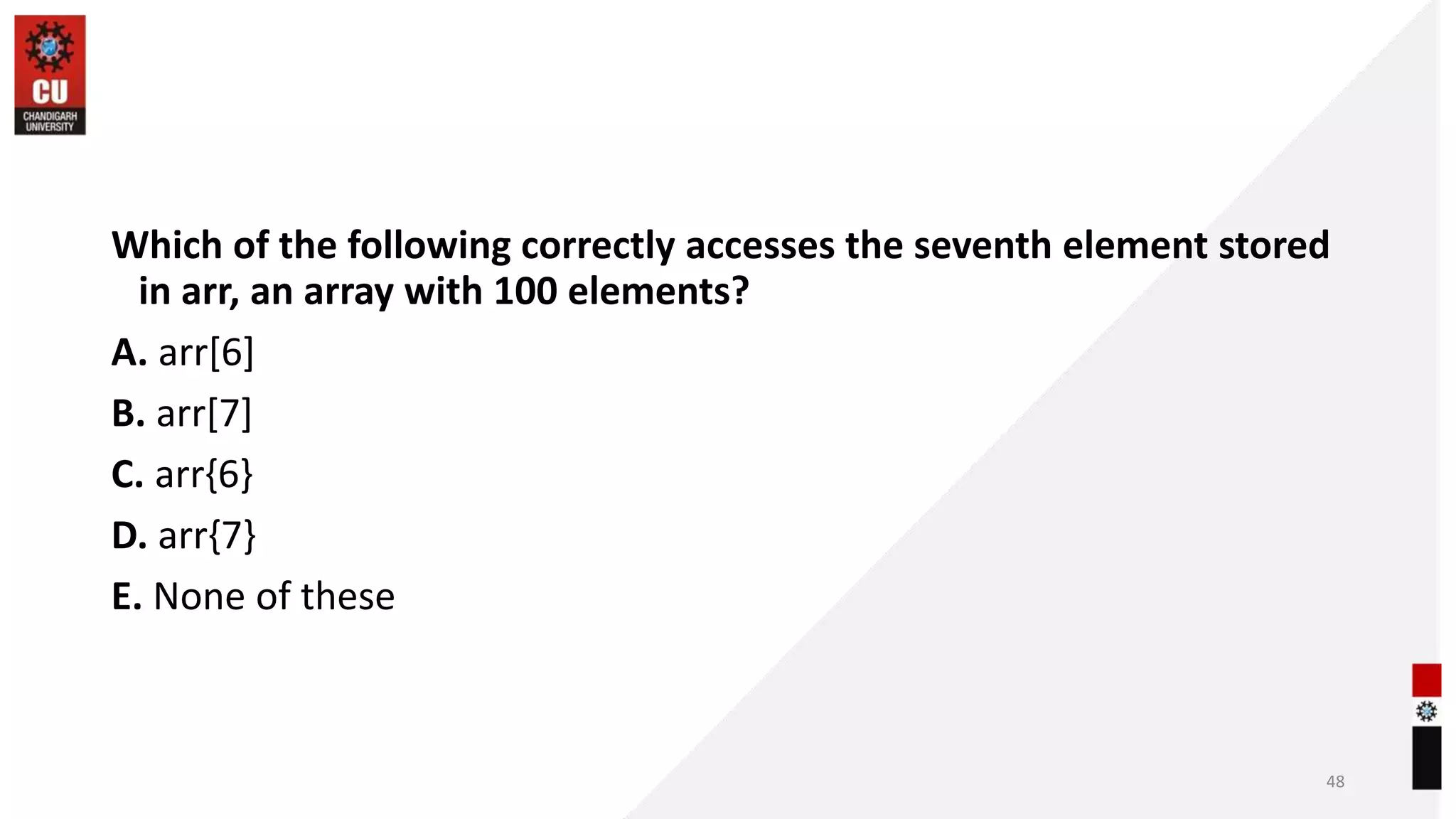 Which of the following correctly accesses the seventh element stored
in arr, an array with 100 elements?
A. arr[6]
B. arr[7]
C. arr{6}
D. arr{7}
E. None of these
48
 
