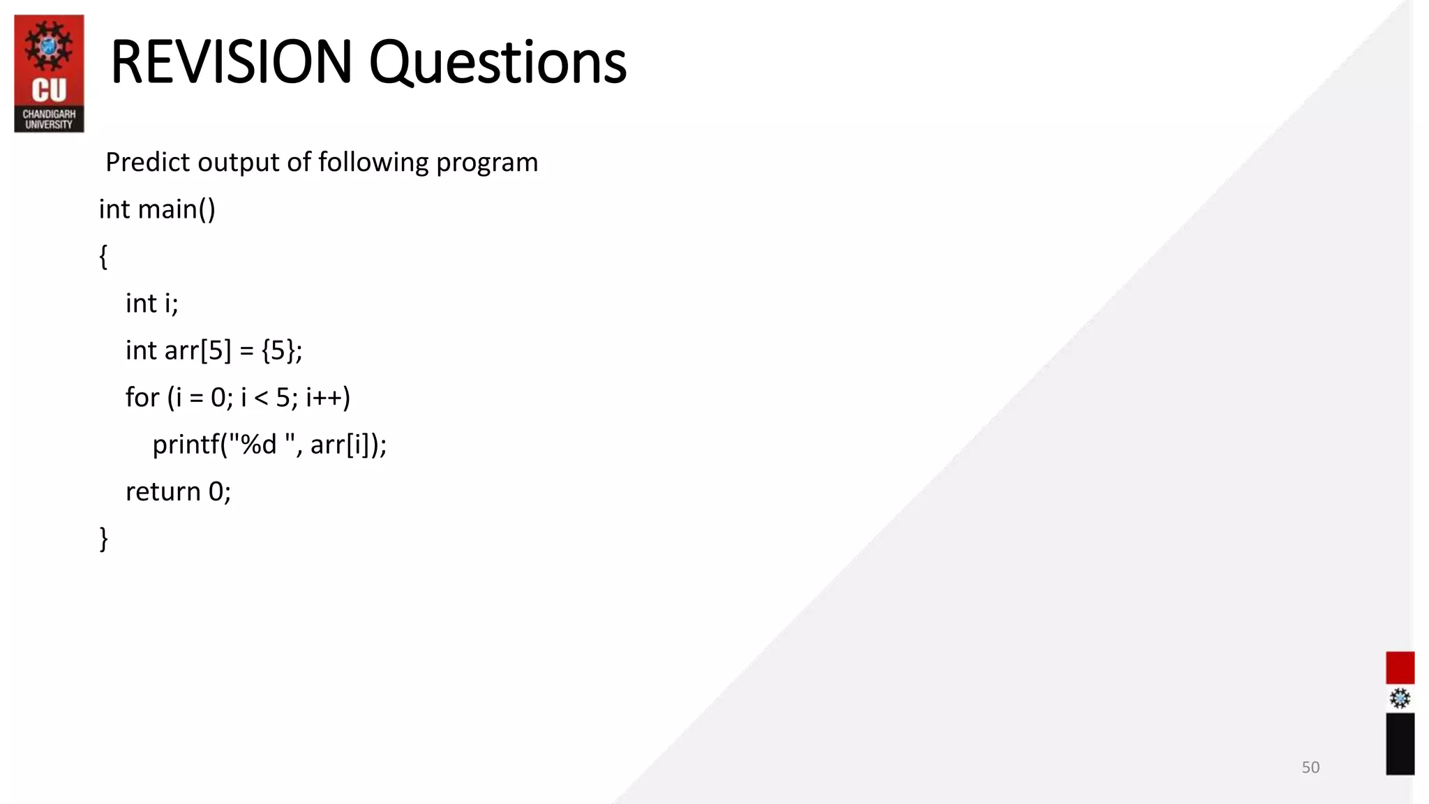 REVISION Questions
Predict output of following program
int main()
{
int i;
int arr[5] = {5};
for (i = 0; i < 5; i++)
printf("%d ", arr[i]);
return 0;
}
50
 