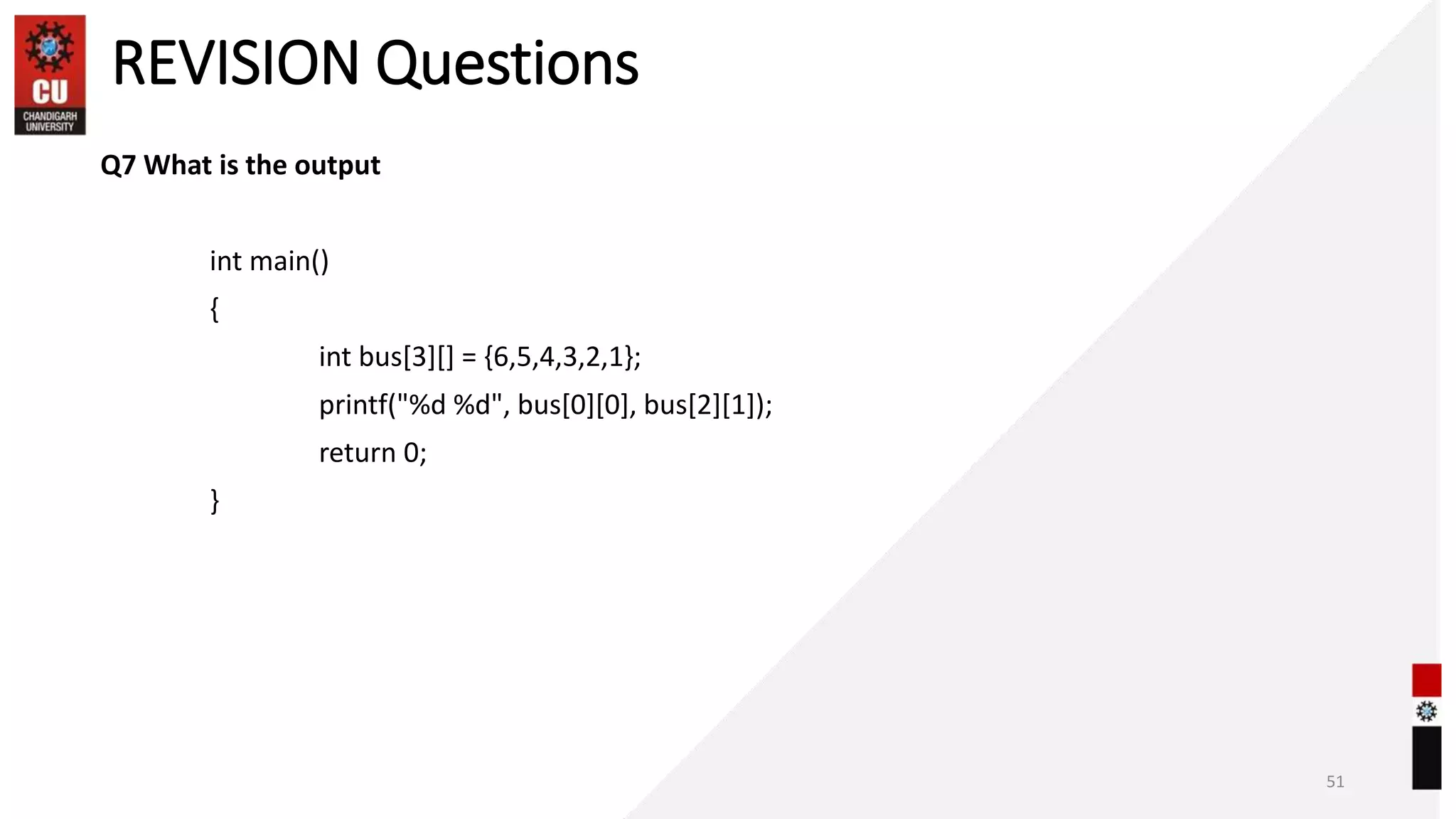 REVISION Questions
Q7 What is the output
int main()
{
int bus[3][] = {6,5,4,3,2,1};
printf("%d %d", bus[0][0], bus[2][1]);
return 0;
}
51
 