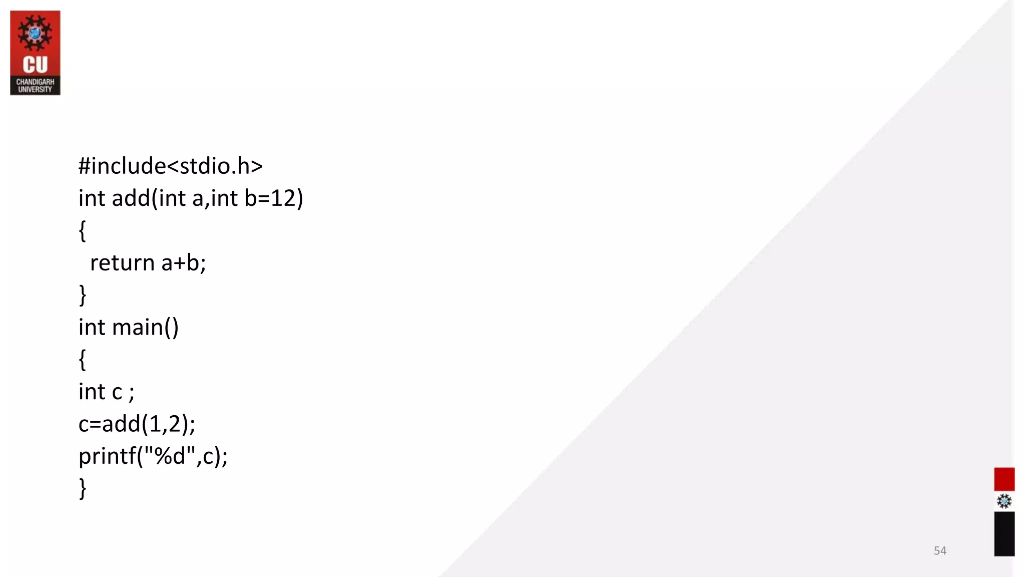#include<stdio.h>
int add(int a,int b=12)
{
return a+b;
}
int main()
{
int c ;
c=add(1,2);
printf("%d",c);
}
54
 