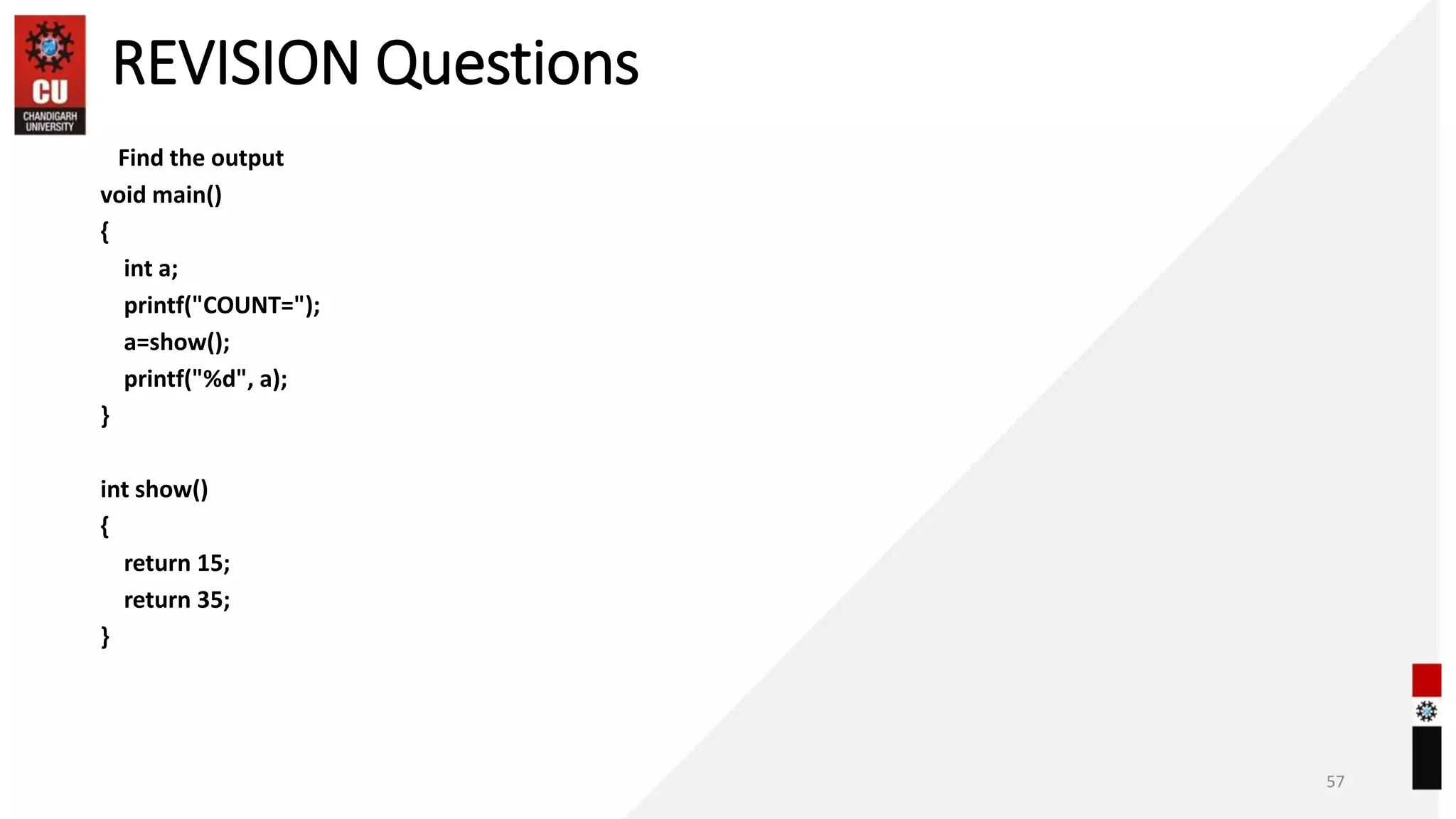 REVISION Questions
Find the output
void main()
{
int a;
printf("COUNT=");
a=show();
printf("%d", a);
}
int show()
{
return 15;
return 35;
}
57
 