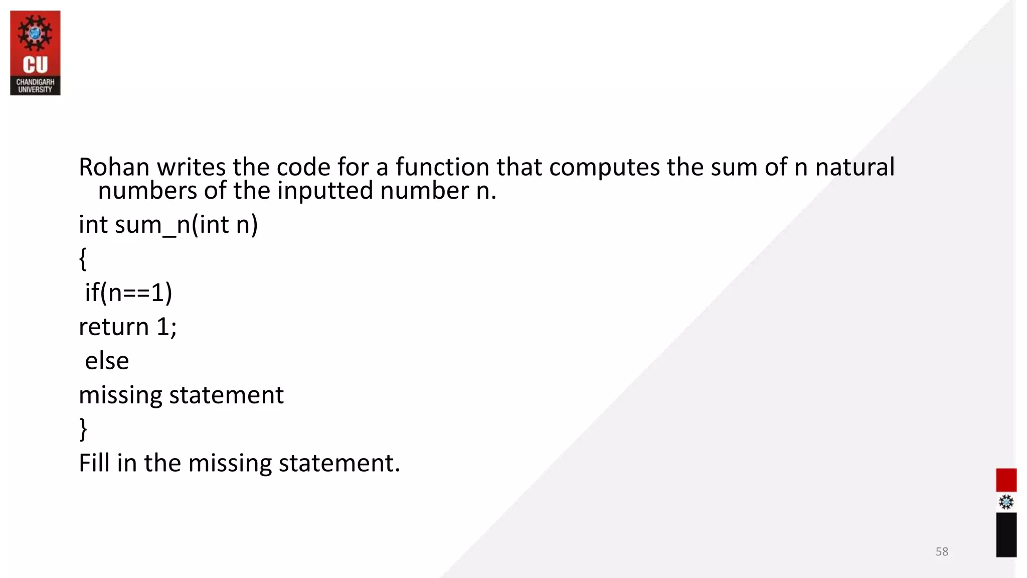 Rohan writes the code for a function that computes the sum of n natural
numbers of the inputted number n.
int sum_n(int n)
{
if(n==1)
return 1;
else
missing statement
}
Fill in the missing statement.
58
 