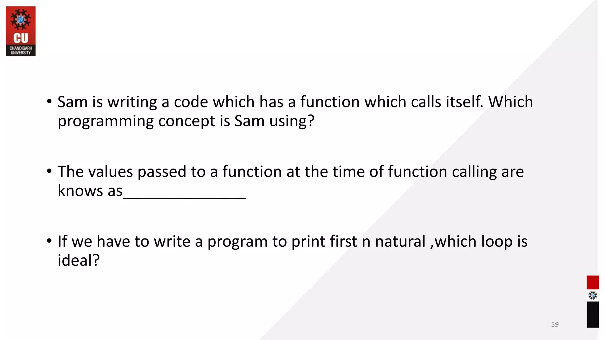 • Sam is writing a code which has a function which calls itself. Which
programming concept is Sam using?
• The values passed to a function at the time of function calling are
knows as______________
• If we have to write a program to print first n natural ,which loop is
ideal?
59
 