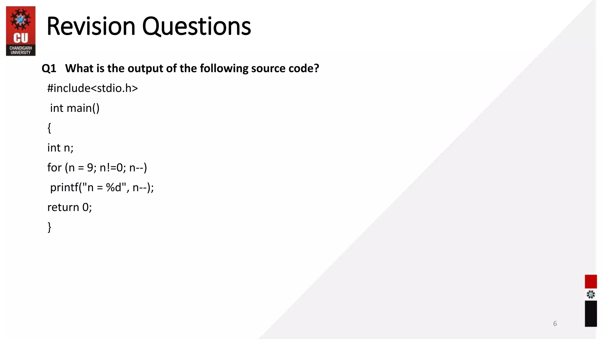 Revision Questions
Q1 What is the output of the following source code?
#include<stdio.h>
int main()
{
int n;
for (n = 9; n!=0; n--)
printf("n = %d", n--);
return 0;
}
6
 