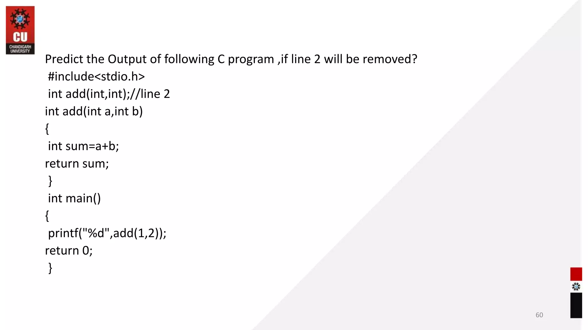 Predict the Output of following C program ,if line 2 will be removed?
#include<stdio.h>
int add(int,int);//line 2
int add(int a,int b)
{
int sum=a+b;
return sum;
}
int main()
{
printf("%d",add(1,2));
return 0;
}
60
 