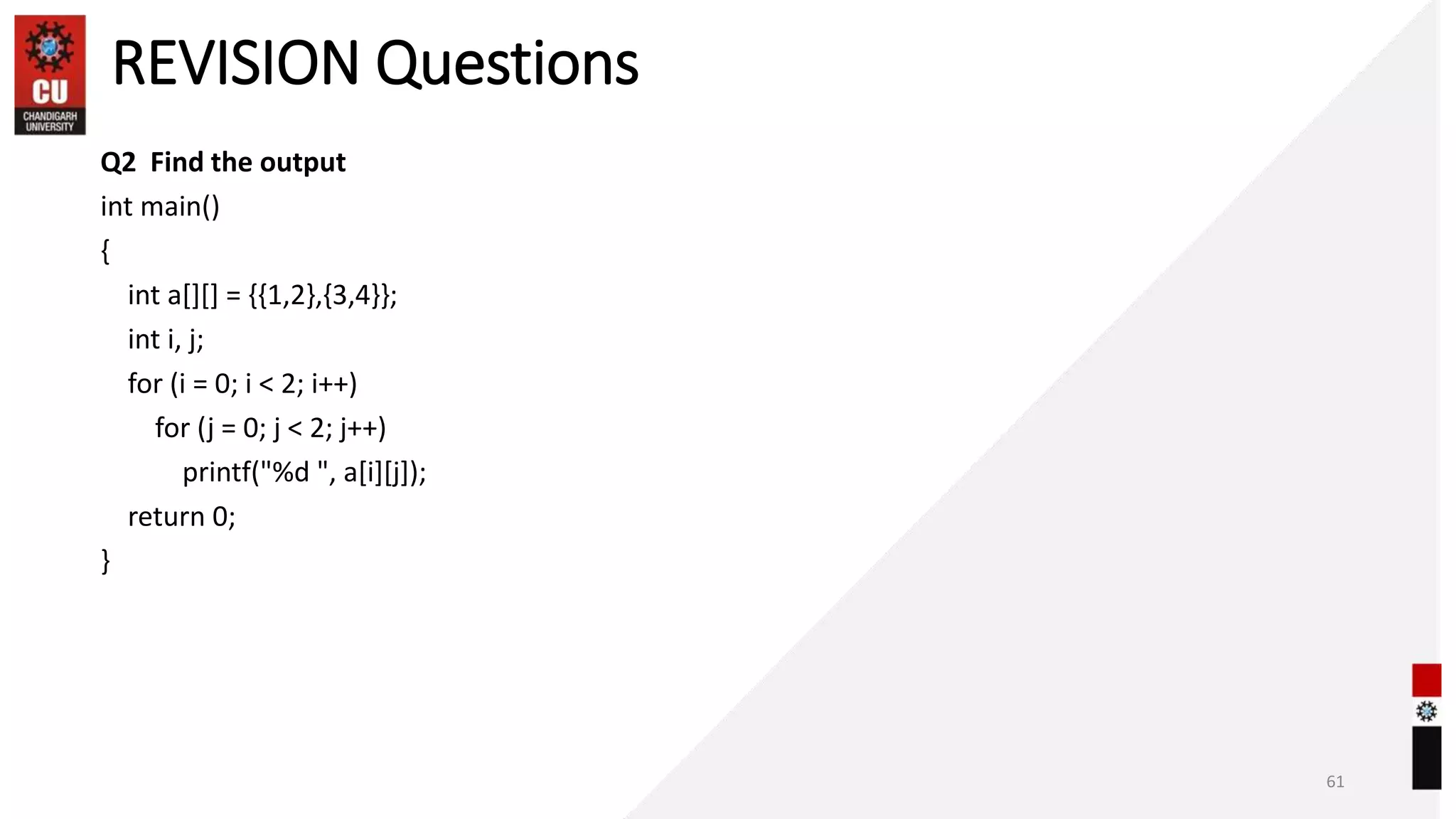 REVISION Questions
Q2 Find the output
int main()
{
int a[][] = {{1,2},{3,4}};
int i, j;
for (i = 0; i < 2; i++)
for (j = 0; j < 2; j++)
printf("%d ", a[i][j]);
return 0;
}
61
 