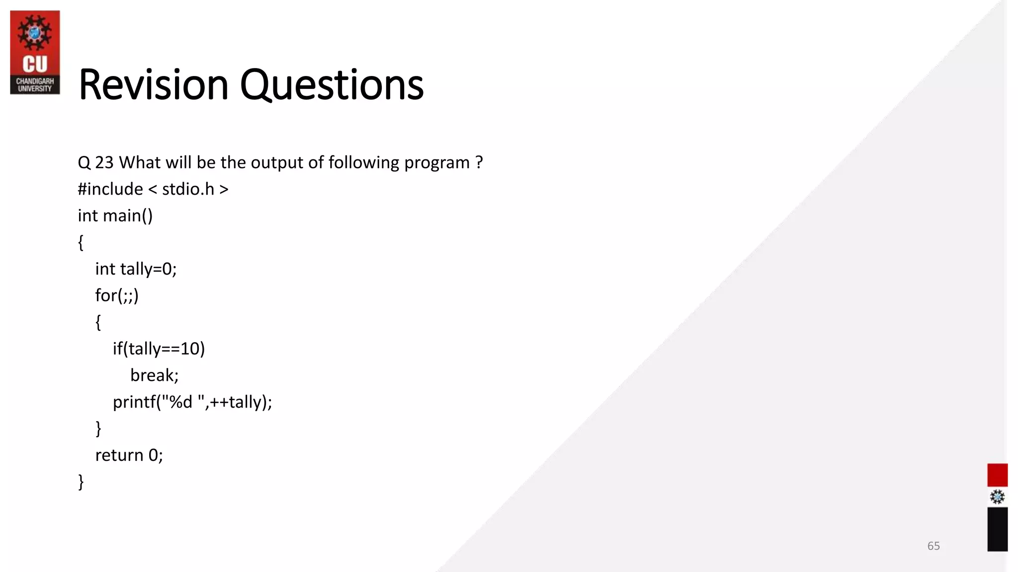 Revision Questions
Q 23 What will be the output of following program ?
#include < stdio.h >
int main()
{
int tally=0;
for(;;)
{
if(tally==10)
break;
printf("%d ",++tally);
}
return 0;
}
65
 