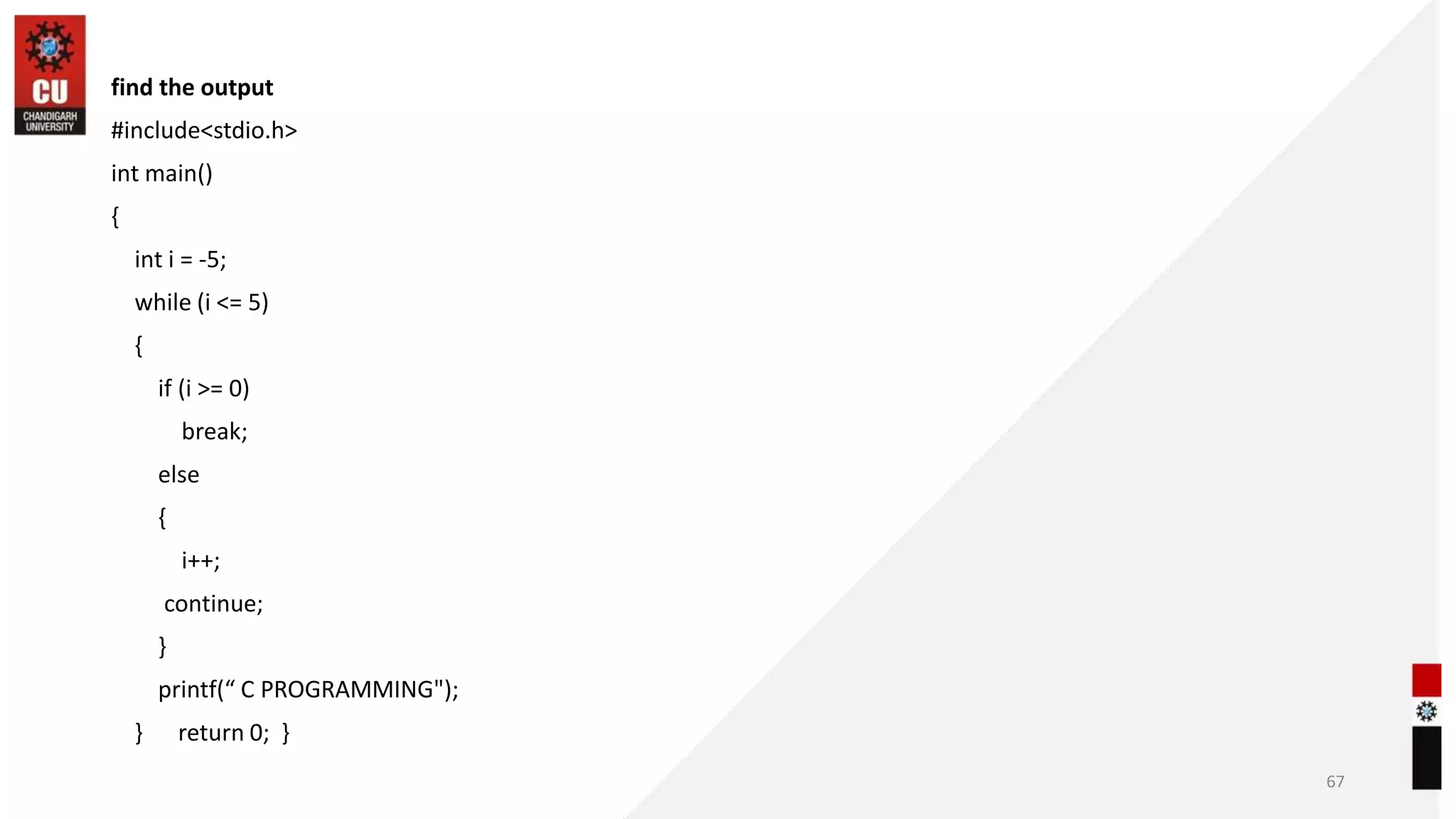 find the output
#include<stdio.h>
int main()
{
int i = -5;
while (i <= 5)
{
if (i >= 0)
break;
else
{
i++;
continue;
}
printf(“ C PROGRAMMING");
} return 0; }
67
 