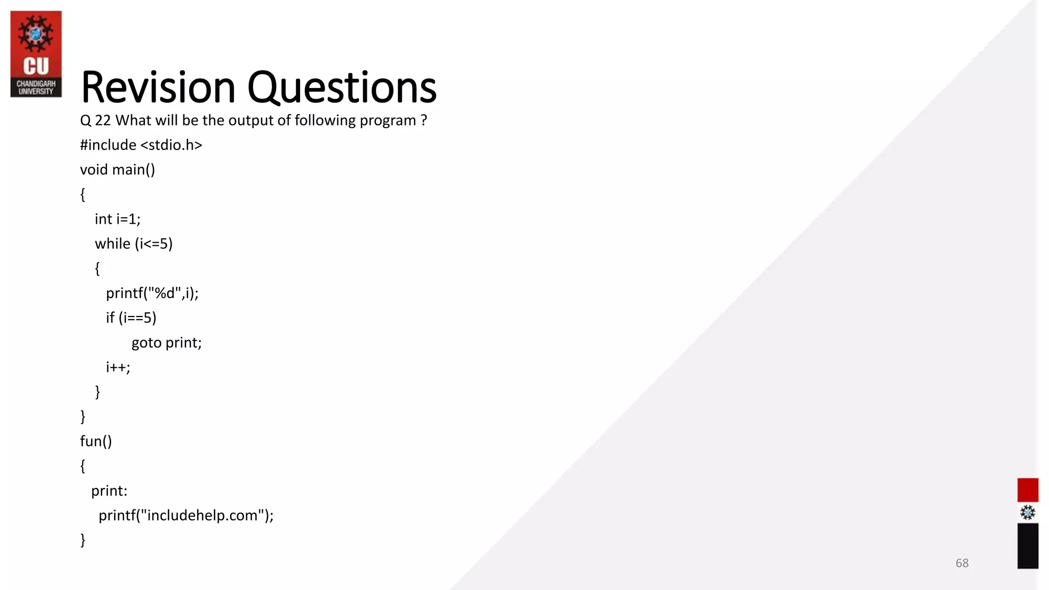 Revision Questions
Q 22 What will be the output of following program ?
#include <stdio.h>
void main()
{
int i=1;
while (i<=5)
{
printf("%d",i);
if (i==5)
goto print;
i++;
}
}
fun()
{
print:
printf("includehelp.com");
}
68
 