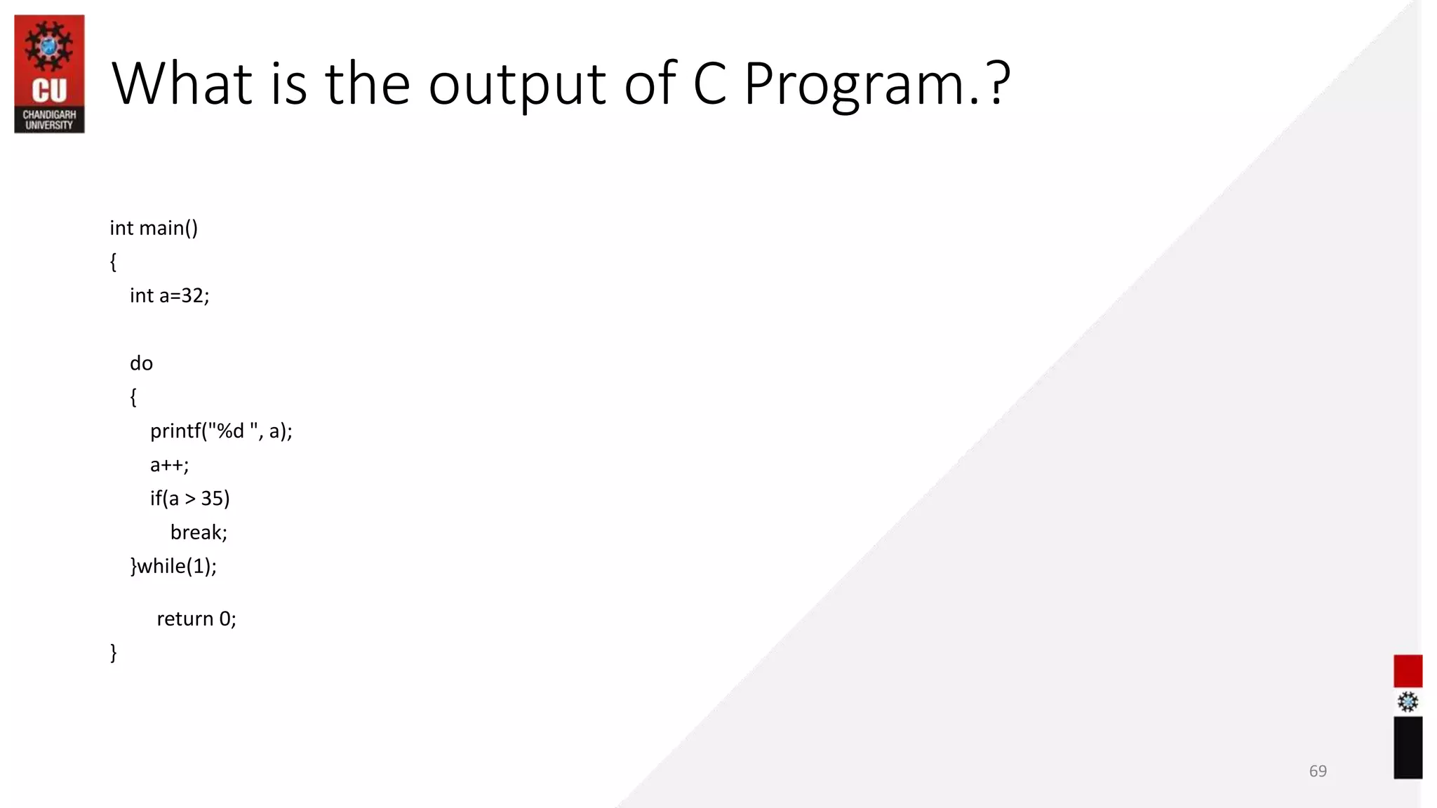 What is the output of C Program.?
int main()
{
int a=32;
do
{
printf("%d ", a);
a++;
if(a > 35)
break;
}while(1);
return 0;
}
69
 