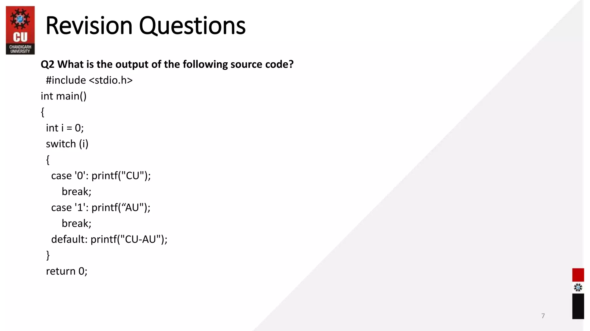 Revision Questions
Q2 What is the output of the following source code?
#include <stdio.h>
int main()
{
int i = 0;
switch (i)
{
case '0': printf("CU");
break;
case '1': printf(“AU");
break;
default: printf("CU-AU");
}
return 0;
7
 