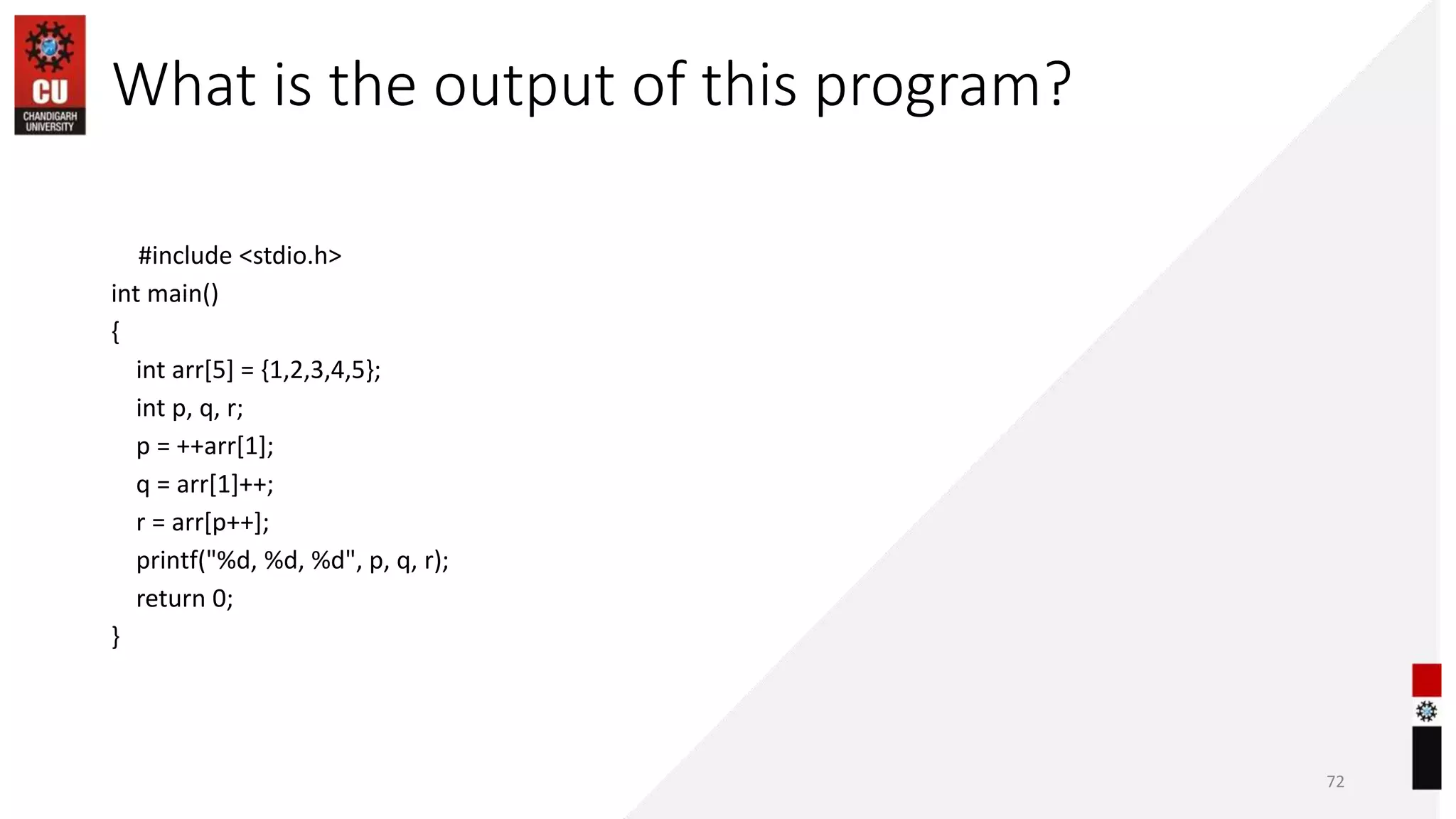 What is the output of this program?
#include <stdio.h>
int main()
{
int arr[5] = {1,2,3,4,5};
int p, q, r;
p = ++arr[1];
q = arr[1]++;
r = arr[p++];
printf("%d, %d, %d", p, q, r);
return 0;
}
72
 