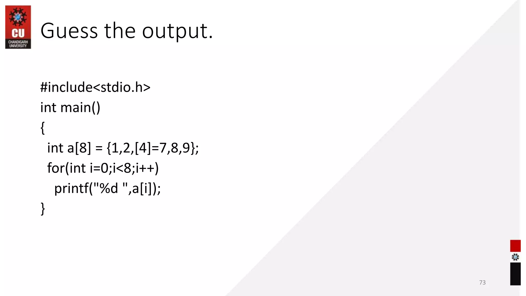 Guess the output.
#include<stdio.h>
int main()
{
int a[8] = {1,2,[4]=7,8,9};
for(int i=0;i<8;i++)
printf("%d ",a[i]);
}
73
 