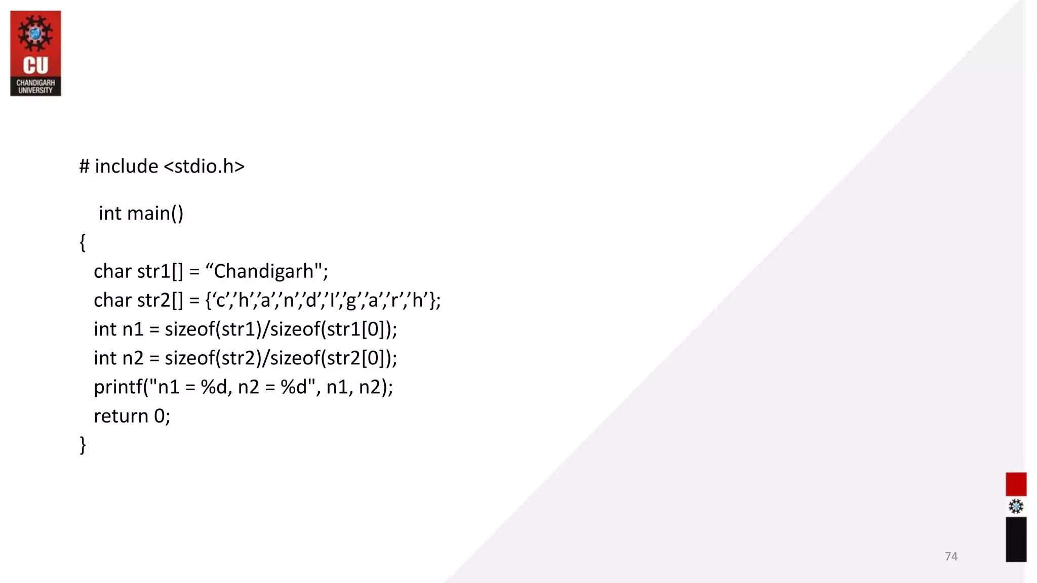 # include <stdio.h>
int main()
{
char str1[] = “Chandigarh";
char str2[] = {‘c’,’h’,’a’,’n’,’d’,’I’,’g’,’a’,’r’,’h’};
int n1 = sizeof(str1)/sizeof(str1[0]);
int n2 = sizeof(str2)/sizeof(str2[0]);
printf("n1 = %d, n2 = %d", n1, n2);
return 0;
}
74
 
