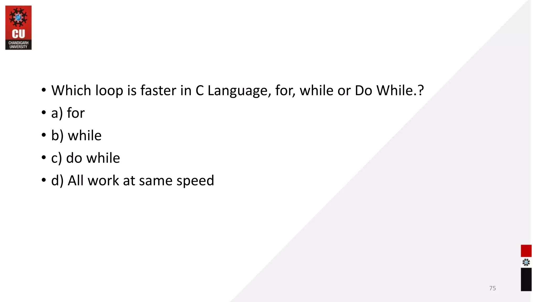 • Which loop is faster in C Language, for, while or Do While.?
• a) for
• b) while
• c) do while
• d) All work at same speed
75
 