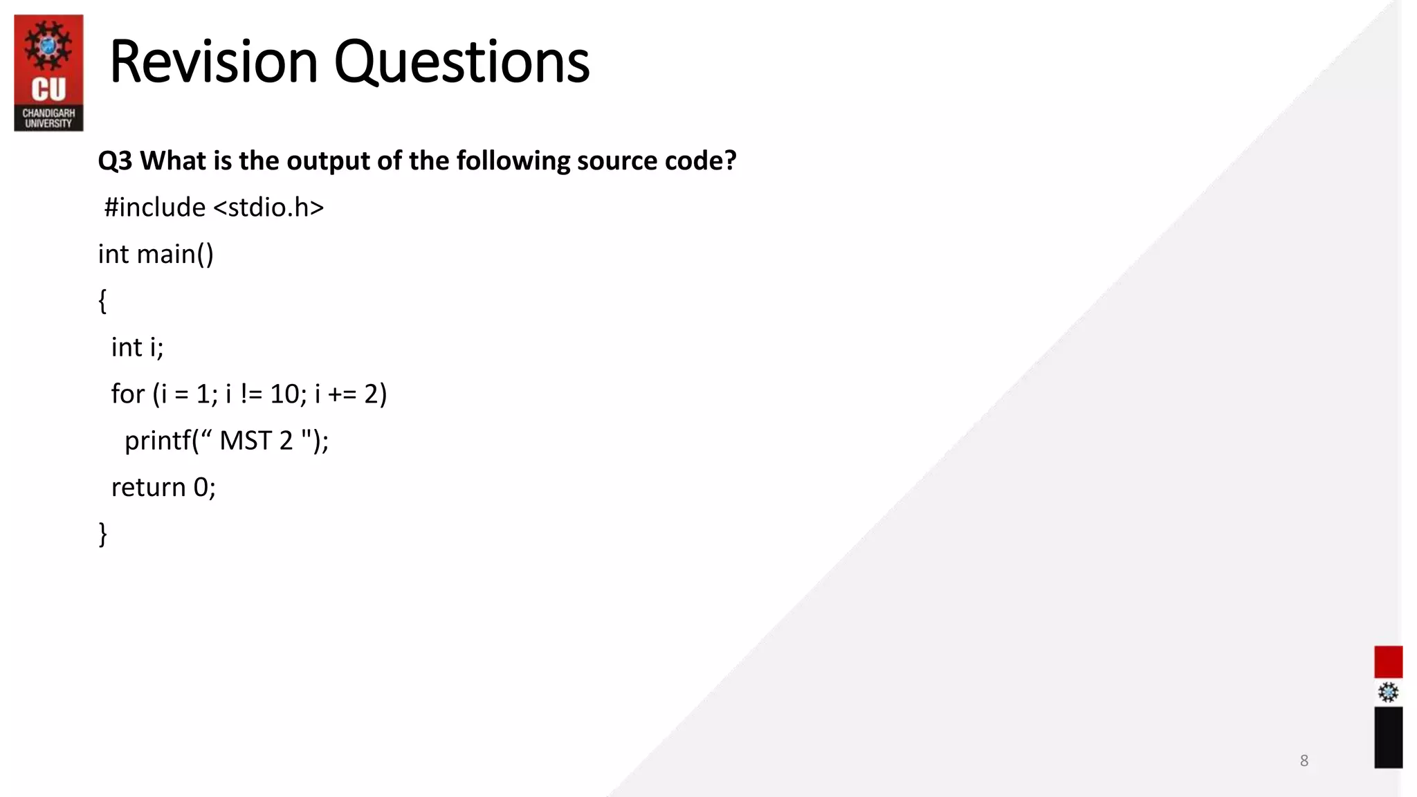 Revision Questions
Q3 What is the output of the following source code?
#include <stdio.h>
int main()
{
int i;
for (i = 1; i != 10; i += 2)
printf(“ MST 2 ");
return 0;
}
8
 