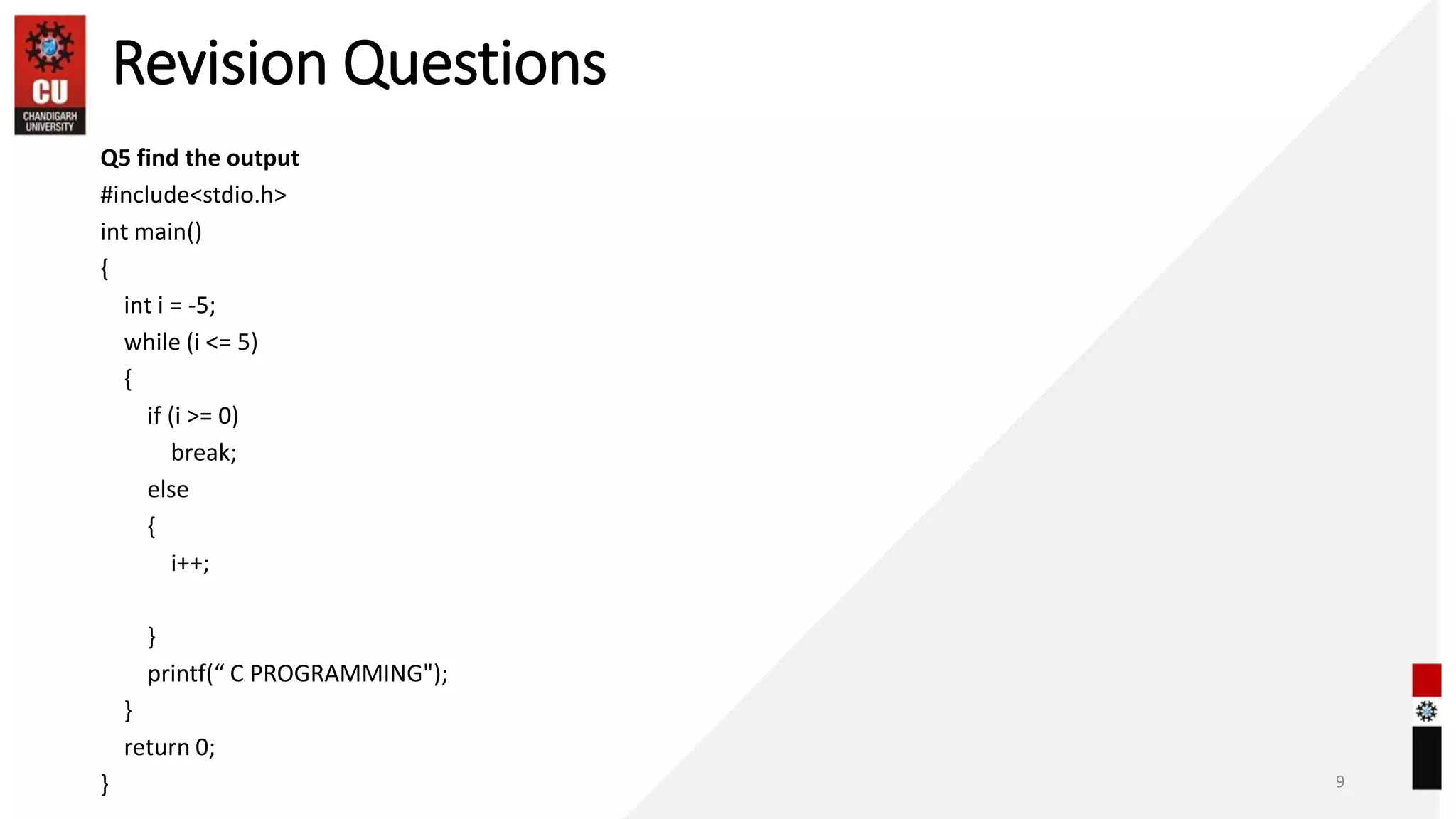 Revision Questions
Q5 find the output
#include<stdio.h>
int main()
{
int i = -5;
while (i <= 5)
{
if (i >= 0)
break;
else
{
i++;
}
printf(“ C PROGRAMMING");
}
return 0;
} 9
 