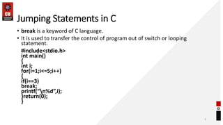Jumping Statements in C
• break is a keyword of C language.
• It is used to transfer the control of program out of switch or looping
statement.
#include<stdio.h>
int main()
{
int i;
for(i=1;i<=5;i++)
{
if(i==3)
break;
printf(“n%d”,i);
}return(0);
}
2
 