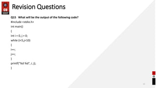 Revision Questions
Q15 What will be the output of the following code?
#include <stdio.h>
int main()
{
int i = 0, j = 0;
while (i<5,j<10)
{
i++;
j++;
}
printf("%d %d", i, j);
}
21
 