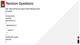 Revision Questions
Q19 What will be the output of the following code?
int main()
{
int i,j,k,count;
count=0;
for(i=0;i<5;i++)
{
for(j=0;j<5;j++)
{
count++;
}
}
printf("%d",count);
return 0;
}
25
 