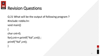 Revision Questions
Q 21 What will be the output of following program ?
#include <stdio.h>
void main()
{
char cnt=0;
for(;cnt++;printf("%d",cnt)) ;
printf("%d",cnt);
}
27
 