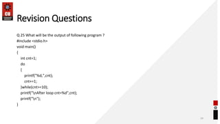 Revision Questions
Q 25 What will be the output of following program ?
#include <stdio.h>
void main()
{
int cnt=1;
do
{
printf("%d,",cnt);
cnt+=1;
}while(cnt>=10);
printf("nAfter loop cnt=%d",cnt);
printf("n");
}
29
 