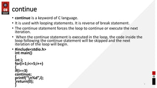 continue
• continue is a keyword of C language.
• It is used with looping statements. It is reverse of break statement.
• The continue statement forces the loop to continue or execute the next
iteration.
• When the continue statement is executed in the loop, the code inside the
loop following the continue statement will be skipped and the next
iteration of the loop will begin.
• #include<stdio.h>
int main()
{
int i;
for(i=1;i<=5;i++)
{
if(i==3)
continue;
printf(“n%d”,i);
}return(0);
} 3
 