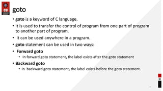 goto
• goto is a keyword of C language.
• It is used to transfer the control of program from one part of program
to another part of program.
• It can be used anywhere in a program.
• goto statement can be used in two ways:
• Forward goto
• In forward goto statement, the label exists after the goto statement
• Backward goto
• In backward goto statement, the label exists before the goto statement.
4
 