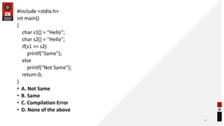 #include <stdio.h>
int main()
{
char s1[] = "Hello";
char s2[] = "Hello";
if(s1 == s2)
printf("Same");
else
printf("Not Same");
return 0;
}
• A. Not Same
• B. Same
• C. Compilation Error
• D. None of the above
42
 