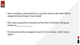 • Sam is writing a code which has a function which calls itself. Which
programming concept is Sam using?
• The values passed to a function at the time of function calling are
knows as______________
• If we have to write a program to print first n natural ,which loop is
ideal?
59
 