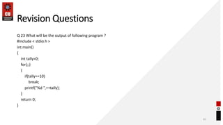 Revision Questions
Q 23 What will be the output of following program ?
#include < stdio.h >
int main()
{
int tally=0;
for(;;)
{
if(tally==10)
break;
printf("%d ",++tally);
}
return 0;
}
65
 