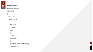 find the output
#include<stdio.h>
int main()
{
int i = -5;
while (i <= 5)
{
if (i >= 0)
break;
else
{
i++;
continue;
}
printf(“ C PROGRAMMING");
} return 0; }
67
 