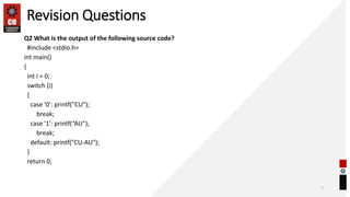 Revision Questions
Q2 What is the output of the following source code?
#include <stdio.h>
int main()
{
int i = 0;
switch (i)
{
case '0': printf("CU");
break;
case '1': printf(“AU");
break;
default: printf("CU-AU");
}
return 0;
7
 