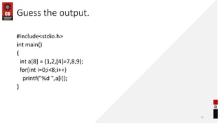 Guess the output.
#include<stdio.h>
int main()
{
int a[8] = {1,2,[4]=7,8,9};
for(int i=0;i<8;i++)
printf("%d ",a[i]);
}
73
 