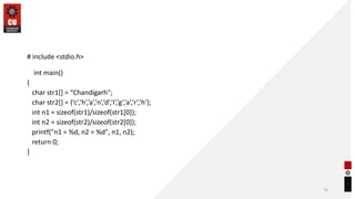 # include <stdio.h>
int main()
{
char str1[] = “Chandigarh";
char str2[] = {‘c’,’h’,’a’,’n’,’d’,’I’,’g’,’a’,’r’,’h’};
int n1 = sizeof(str1)/sizeof(str1[0]);
int n2 = sizeof(str2)/sizeof(str2[0]);
printf("n1 = %d, n2 = %d", n1, n2);
return 0;
}
74
 
