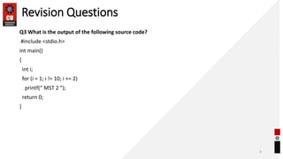 Revision Questions
Q3 What is the output of the following source code?
#include <stdio.h>
int main()
{
int i;
for (i = 1; i != 10; i += 2)
printf(“ MST 2 ");
return 0;
}
8
 