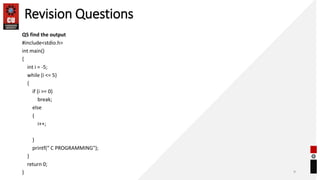 Revision Questions
Q5 find the output
#include<stdio.h>
int main()
{
int i = -5;
while (i <= 5)
{
if (i >= 0)
break;
else
{
i++;
}
printf(“ C PROGRAMMING");
}
return 0;
} 9
 