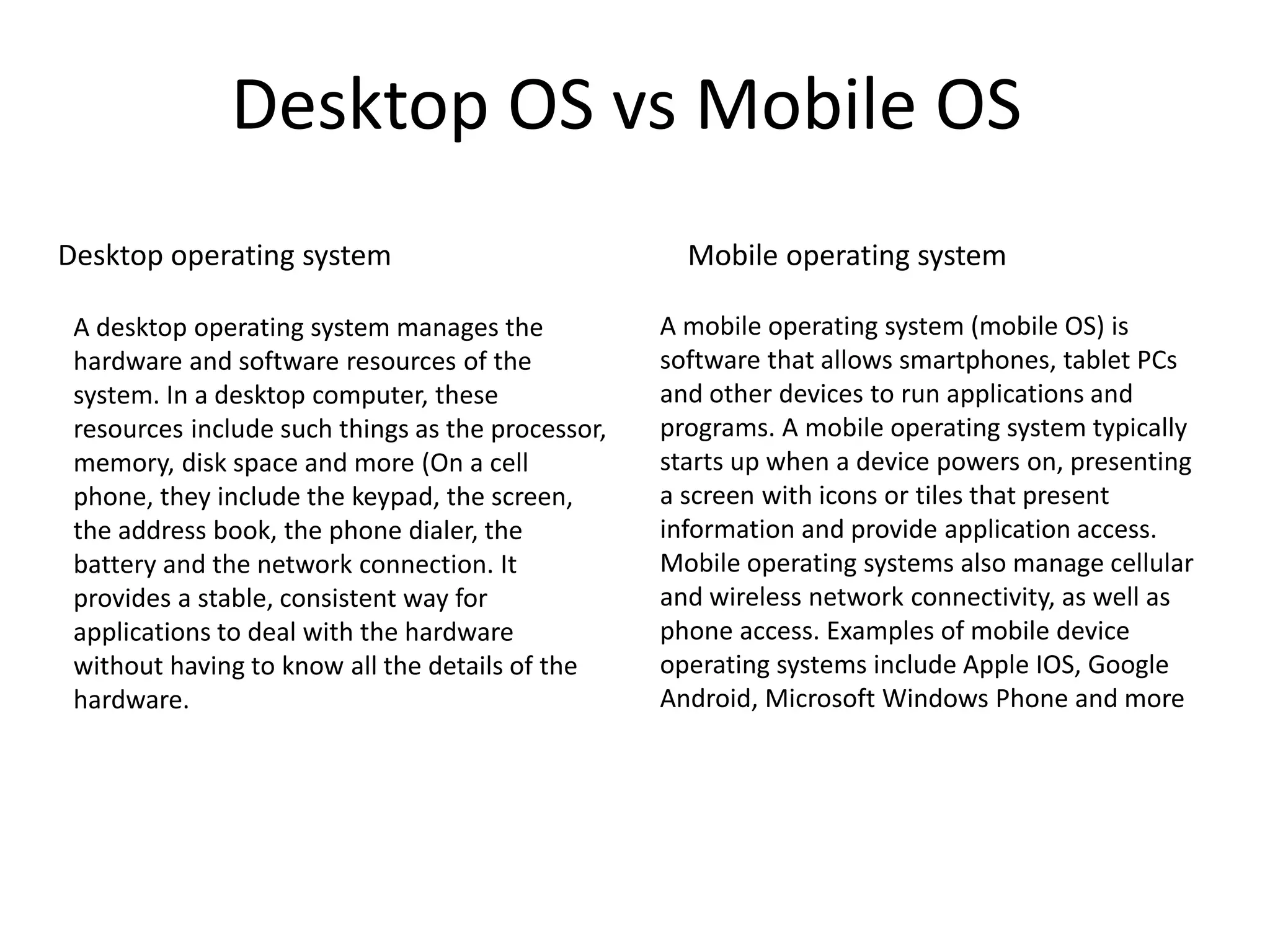Desktop OS vs Mobile OS
Mobile operating systemDesktop operating system
A desktop operating system manages the
hardware and software resources of the
system. In a desktop computer, these
resources include such things as the processor,
memory, disk space and more (On a cell
phone, they include the keypad, the screen,
the address book, the phone dialer, the
battery and the network connection. It
provides a stable, consistent way for
applications to deal with the hardware
without having to know all the details of the
hardware.
A mobile operating system (mobile OS) is
software that allows smartphones, tablet PCs
and other devices to run applications and
programs. A mobile operating system typically
starts up when a device powers on, presenting
a screen with icons or tiles that present
information and provide application access.
Mobile operating systems also manage cellular
and wireless network connectivity, as well as
phone access. Examples of mobile device
operating systems include Apple IOS, Google
Android, Microsoft Windows Phone and more
 