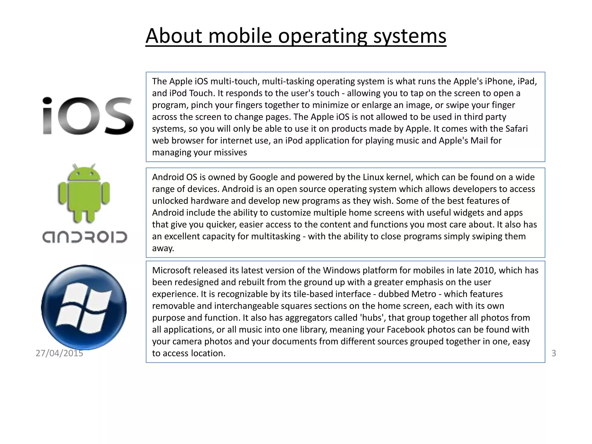 About mobile operating systems
27/04/2015 3
The Apple iOS multi-touch, multi-tasking operating system is what runs the Apple's iPhone, iPad,
and iPod Touch. It responds to the user's touch - allowing you to tap on the screen to open a
program, pinch your fingers together to minimize or enlarge an image, or swipe your finger
across the screen to change pages. The Apple iOS is not allowed to be used in third party
systems, so you will only be able to use it on products made by Apple. It comes with the Safari
web browser for internet use, an iPod application for playing music and Apple's Mail for
managing your missives
Android OS is owned by Google and powered by the Linux kernel, which can be found on a wide
range of devices. Android is an open source operating system which allows developers to access
unlocked hardware and develop new programs as they wish. Some of the best features of
Android include the ability to customize multiple home screens with useful widgets and apps
that give you quicker, easier access to the content and functions you most care about. It also has
an excellent capacity for multitasking - with the ability to close programs simply swiping them
away.
Microsoft released its latest version of the Windows platform for mobiles in late 2010, which has
been redesigned and rebuilt from the ground up with a greater emphasis on the user
experience. It is recognizable by its tile-based interface - dubbed Metro - which features
removable and interchangeable squares sections on the home screen, each with its own
purpose and function. It also has aggregators called 'hubs', that group together all photos from
all applications, or all music into one library, meaning your Facebook photos can be found with
your camera photos and your documents from different sources grouped together in one, easy
to access location.
 