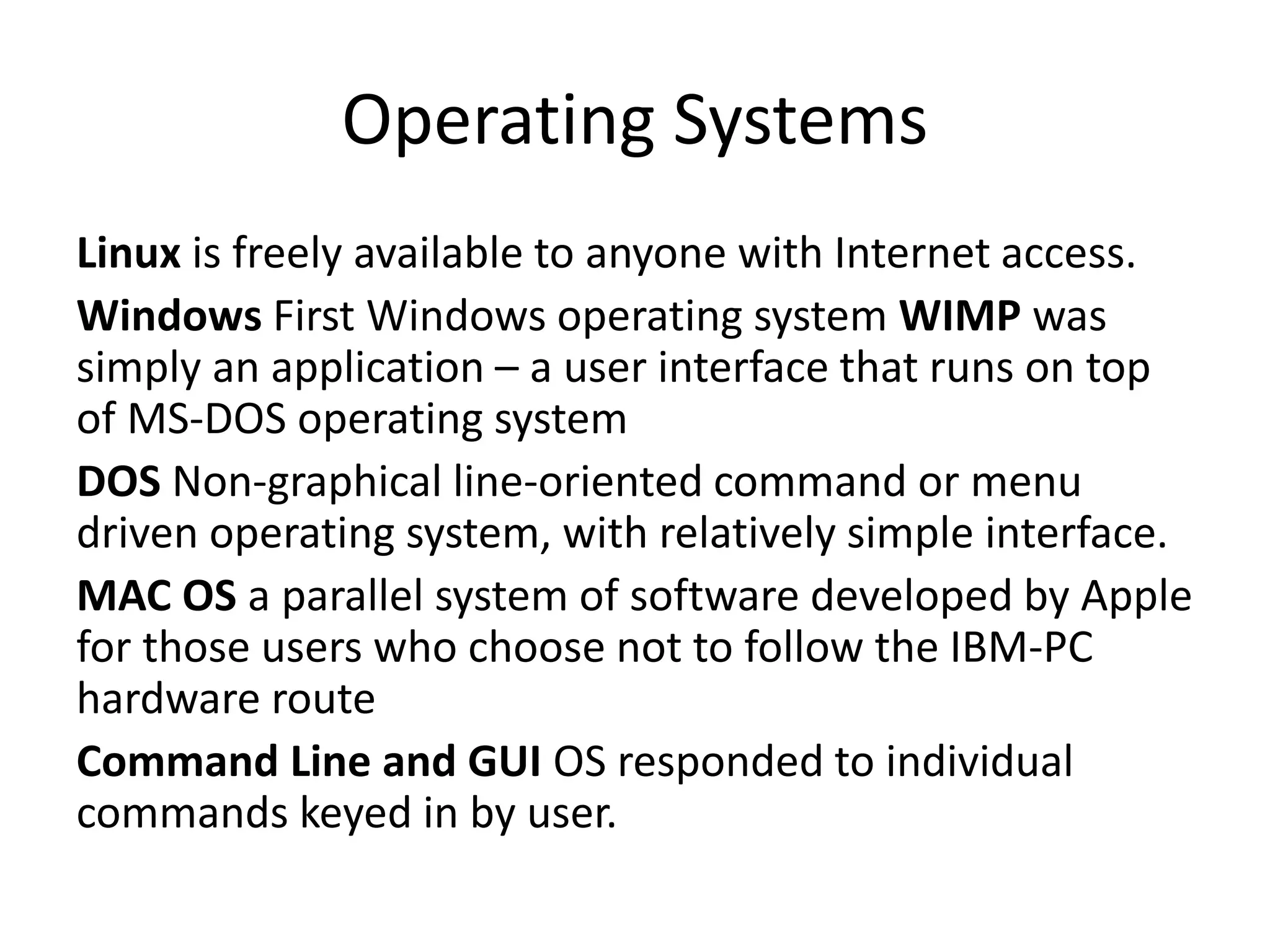 Operating Systems
Linux is freely available to anyone with Internet access.
Windows First Windows operating system WIMP was
simply an application – a user interface that runs on top
of MS-DOS operating system
DOS Non-graphical line-oriented command or menu
driven operating system, with relatively simple interface.
MAC OS a parallel system of software developed by Apple
for those users who choose not to follow the IBM-PC
hardware route
Command Line and GUI OS responded to individual
commands keyed in by user.
 