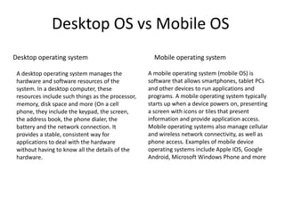 Desktop OS vs Mobile OS
Mobile operating systemDesktop operating system
A desktop operating system manages the
hardware and software resources of the
system. In a desktop computer, these
resources include such things as the processor,
memory, disk space and more (On a cell
phone, they include the keypad, the screen,
the address book, the phone dialer, the
battery and the network connection. It
provides a stable, consistent way for
applications to deal with the hardware
without having to know all the details of the
hardware.
A mobile operating system (mobile OS) is
software that allows smartphones, tablet PCs
and other devices to run applications and
programs. A mobile operating system typically
starts up when a device powers on, presenting
a screen with icons or tiles that present
information and provide application access.
Mobile operating systems also manage cellular
and wireless network connectivity, as well as
phone access. Examples of mobile device
operating systems include Apple IOS, Google
Android, Microsoft Windows Phone and more
 